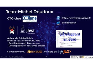 #DevoxxFR 4
Jean-Michel Doudoux
http://www.jmdoudoux.fr
@jmdoudoux
Co-fondateur du , membre du
Auteur de 2 didacticiels
Diffusés sous licence GNU FDL
• Développons en Java (3400 pages)
• Développons en Java avec Eclipse
CTO chez
#Java9ModuloLesModules
 