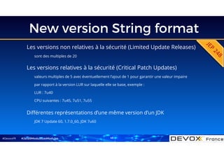 #DevoxxFR
New version String format
Les versions non relatives à la sécurité (Limited Update Releases)
sont des multiples de 20
#Java9ModuloLesModules
Différentes représentations d’une même version d’un JDK
JDK 7 Update 60, 1.7.0_60, JDK 7u60
Les versions relatives à la sécurité (Critical Patch Updates)
valeurs multiples de 5 avec éventuellement l’ajout de 1 pour garantir une valeur impaire
par rapport à la version LUR sur laquelle elle se base, exemple :
LUR : 7u40
CPU suivantes : 7u45, 7u51, 7u55
46
 