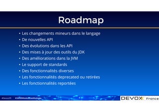 #DevoxxFR
Roadmap
5
• Les changements mineurs dans le langage
• De nouvelles API
• Des évolutions dans les API
• Des mises à jour des outils du JDK
• Des améliorations dans la JVM
• Le support de standards
• Des fonctionnalités diverses
• Les fonctionnalités deprecated ou retirées
• Les fonctionnalités reportées
#Java9ModuloLesModules
 