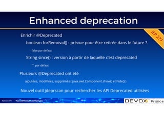 #DevoxxFR
Enhanced deprecation
#Java9ModuloLesModules
Enrichir @Deprecated
boolean forRemoval() : prévue pour être retirée dans le future ?
false par défaut
String since() : version à partir de laquelle c’est deprecated
"" par défaut
Nouvel outil jdeprscan pour rechercher les API Deprecated utilisées
Plusieurs @Deprecated ont été
ajoutées, modifiées, supprimés ( java.awt.Component.show() et hide() )
59
 
