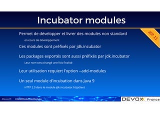 #DevoxxFR
Incubator modules
Permet de développer et livrer des modules non standard
en cours de développement
#Java9ModuloLesModules
Ces modules sont préfixés par jdk.incubator
Les packages exportés sont aussi préfixés par jdk.incubator
Leur nom sera changé une fois finalisé
Leur utilisation requiert l’option --add-modules
Un seul module d’incubation dans Java 9
HTTP 2.0 dans le module jdk.incubator.httpclient
60
 