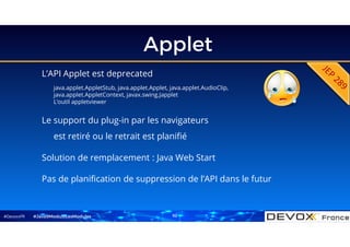#DevoxxFR
Applet
L’API Applet est deprecated
java.applet.AppletStub, java.applet.Applet, java.applet.AudioClip,
java.applet.AppletContext, javax.swing.Japplet
L’outil appletviewer
#Java9ModuloLesModules
Le support du plug-in par les navigateurs
est retiré ou le retrait est planifié
Solution de remplacement : Java Web Start
Pas de planification de suppression de l’API dans le futur
62
 
