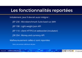 #DevoxxFR
Les fonctionnalités reportées
Initialement, Java 9 devrait aussi intégrer :
JEP 230 : Microbenchmark Suite basé sur JMH
JEP 198 : Light weight Json API
JEP 110 : client HTTP/2 et websocket (incubator)
JSR 354 : Money and currency API
Malheureusement celles-ci sont reportées
Dans une version ultérieure de Java
#Java9ModuloLesModules 66
 