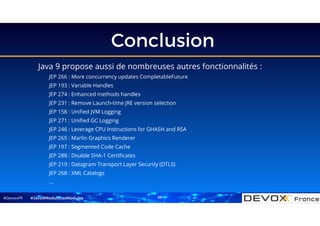 #DevoxxFR
Conclusion
Java 9 propose aussi de nombreuses autres fonctionnalités :
JEP 266 : More concurrency updates CompletableFuture
JEP 193 : Variable Handles
JEP 274 : Enhanced methods handles
JEP 231 : Remove Launch-time JRE version selection
JEP 158 : Unified JVM Logging
JEP 271 : Unified GC Logging
JEP 246 : Leverage CPU Instructions for GHASH and RSA
JEP 265 : Marlin Graphics Renderer
JEP 197 : Segmented Code Cache
JEP 288 : Disable SHA-1 Certificates
JEP 219 : Datagram Transport Layer Security (DTLS)
JEP 268 : XML Catalogs
…
#Java9ModuloLesModules 68
 