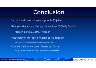 #DevoxxFR
Conclusion
La release de Java est prévue pour le 27 juillet
Il est possible de télécharger les versions EA (Early Access)
https://jdk9.java.net/download/
Pour essayer ces fonctionnalités et les modules
Avec le support (encore expérimental) des principaux IDE
Consultez la documentation fournie par Oracle
http://docs.oracle.com/javase/9/index.html
#Java9ModuloLesModules 69
 