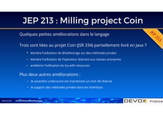#DevoxxFR
JEP 213 : Milling project Coin
Quelques petites améliorations dans le langage
#Java9ModuloLesModules
Plus deux autres améliorations :
• le caractère underscore est maintenant un mot clé réservé
• le support des méthodes privées dans les interfaces
Trois sont liées au projet Coin (JSR 334) partiellement livré en Java 7
• étendre l’utilisation de @SafeVarags sur des méthodes privées
• étendre l’utilisation de l’opérateur diamant aux classes anonymes
• améliorer l’utilisation du try with resources
7
 