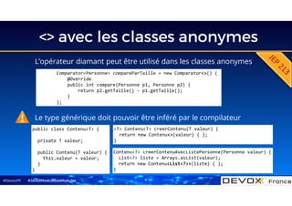 #DevoxxFR
<> avec les classes anonymes
L’opérateur diamant peut être utilisé dans les classes anonymes
#Java9ModuloLesModules
Comparator<Personne> compareParTaille = new Comparator<>() {
@Override
public int compare(Personne p1, Personne p2) {
return p2.getTaille() - p1.getTaille();
}
};
public class Contenu<T> {
private T valeur;
public Contenu(T valeur) {
this.valeur = valeur;
}
}
<T> Contenu<T> creerContenu(T valeur) {
return new Contenu<>(valeur) { };
}
Contenu<?> creerContenuAvecListePersonne(Personne valeur) {
List<?> liste = Arrays.asList(valeur);
return new Contenu<List<?>>(liste) { };
}
Le type générique doit pouvoir être inféré par le compilateur
9
 