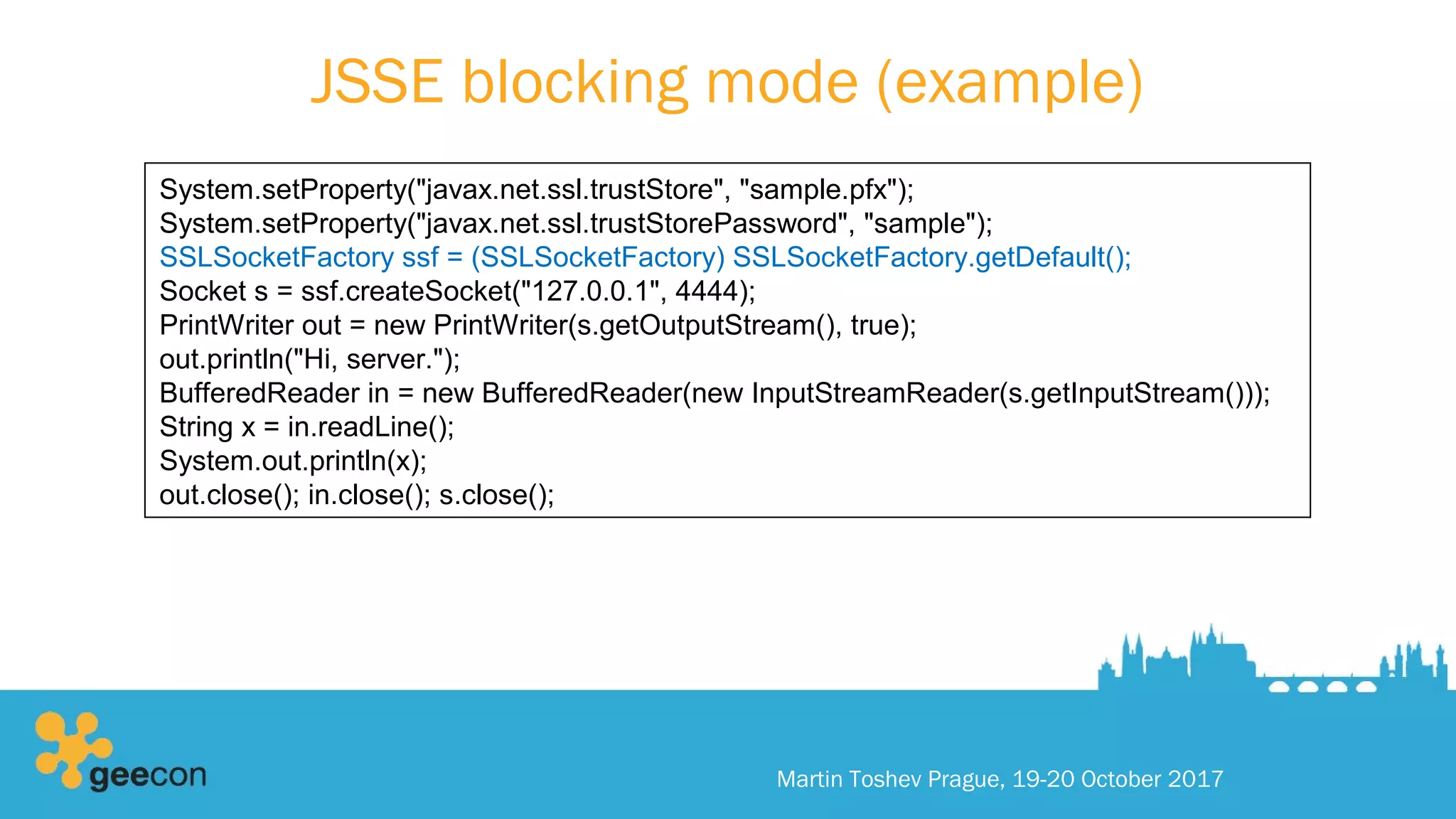 JSSE blocking mode (example)
Martin Toshev Prague, 19-20 October 2017
System.setProperty("javax.net.ssl.trustStore", "sample.pfx");
System.setProperty("javax.net.ssl.trustStorePassword", "sample");
SSLSocketFactory ssf = (SSLSocketFactory) SSLSocketFactory.getDefault();
Socket s = ssf.createSocket("127.0.0.1", 4444);
PrintWriter out = new PrintWriter(s.getOutputStream(), true);
out.println("Hi, server.");
BufferedReader in = new BufferedReader(new InputStreamReader(s.getInputStream()));
String x = in.readLine();
System.out.println(x);
out.close(); in.close(); s.close();
 
