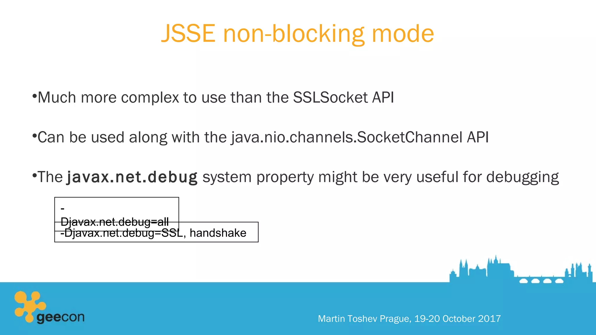 JSSE non-blocking mode
•Much more complex to use than the SSLSocket API
•Can be used along with the java.nio.channels.SocketChannel API
•The javax.net.debug system property might be very useful for debugging
Martin Toshev Prague, 19-20 October 2017
-
Djavax.net.debug=all
-Djavax.net.debug=SSL, handshake
 