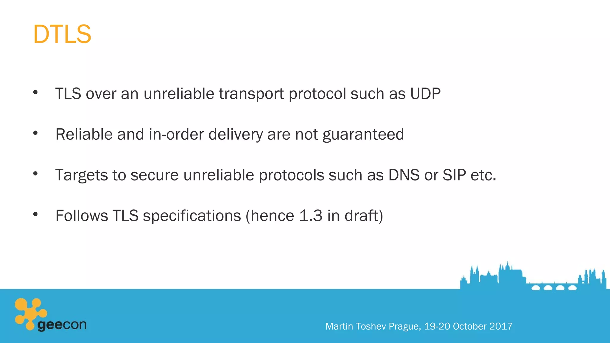 DTLS
• TLS over an unreliable transport protocol such as UDP
• Reliable and in-order delivery are not guaranteed
• Targets to secure unreliable protocols such as DNS or SIP etc.
• Follows TLS specifications (hence 1.3 in draft)
Martin Toshev Prague, 19-20 October 2017
 
