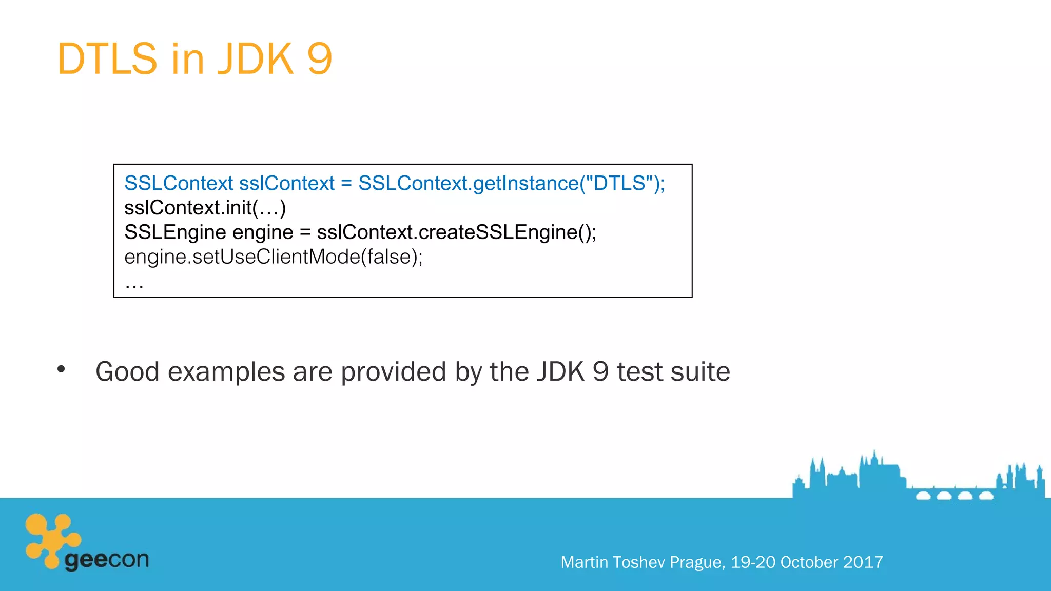 DTLS in JDK 9
• Good examples are provided by the JDK 9 test suite
Martin Toshev Prague, 19-20 October 2017
SSLContext sslContext = SSLContext.getInstance("DTLS");
sslContext.init(…)
SSLEngine engine = sslContext.createSSLEngine();
engine.setUseClientMode(false);
…
 