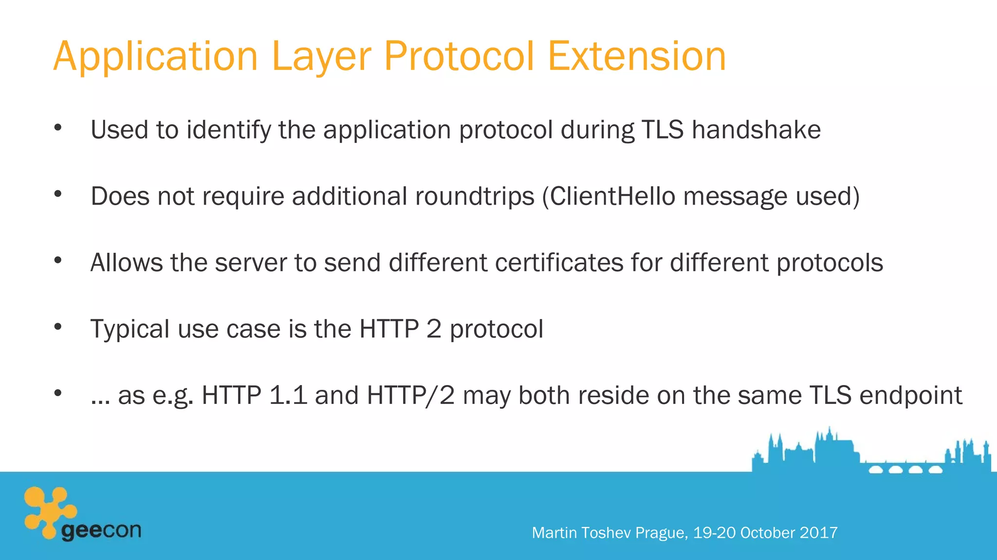 Application Layer Protocol Extension
• Used to identify the application protocol during TLS handshake
• Does not require additional roundtrips (ClientHello message used)
• Allows the server to send different certificates for different protocols
• Typical use case is the HTTP 2 protocol
• … as e.g. HTTP 1.1 and HTTP/2 may both reside on the same TLS endpoint
Martin Toshev Prague, 19-20 October 2017
 