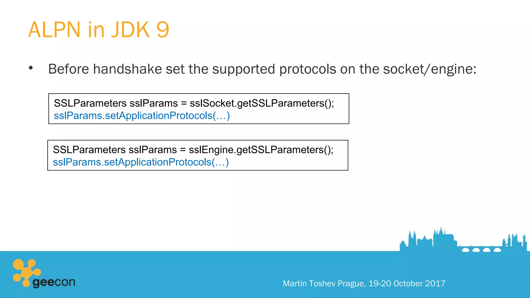 ALPN in JDK 9
• Before handshake set the supported protocols on the socket/engine:
Martin Toshev Prague, 19-20 October 2017
SSLParameters sslParams = sslSocket.getSSLParameters();
sslParams.setApplicationProtocols(…)
SSLParameters sslParams = sslEngine.getSSLParameters();
sslParams.setApplicationProtocols(…)
 