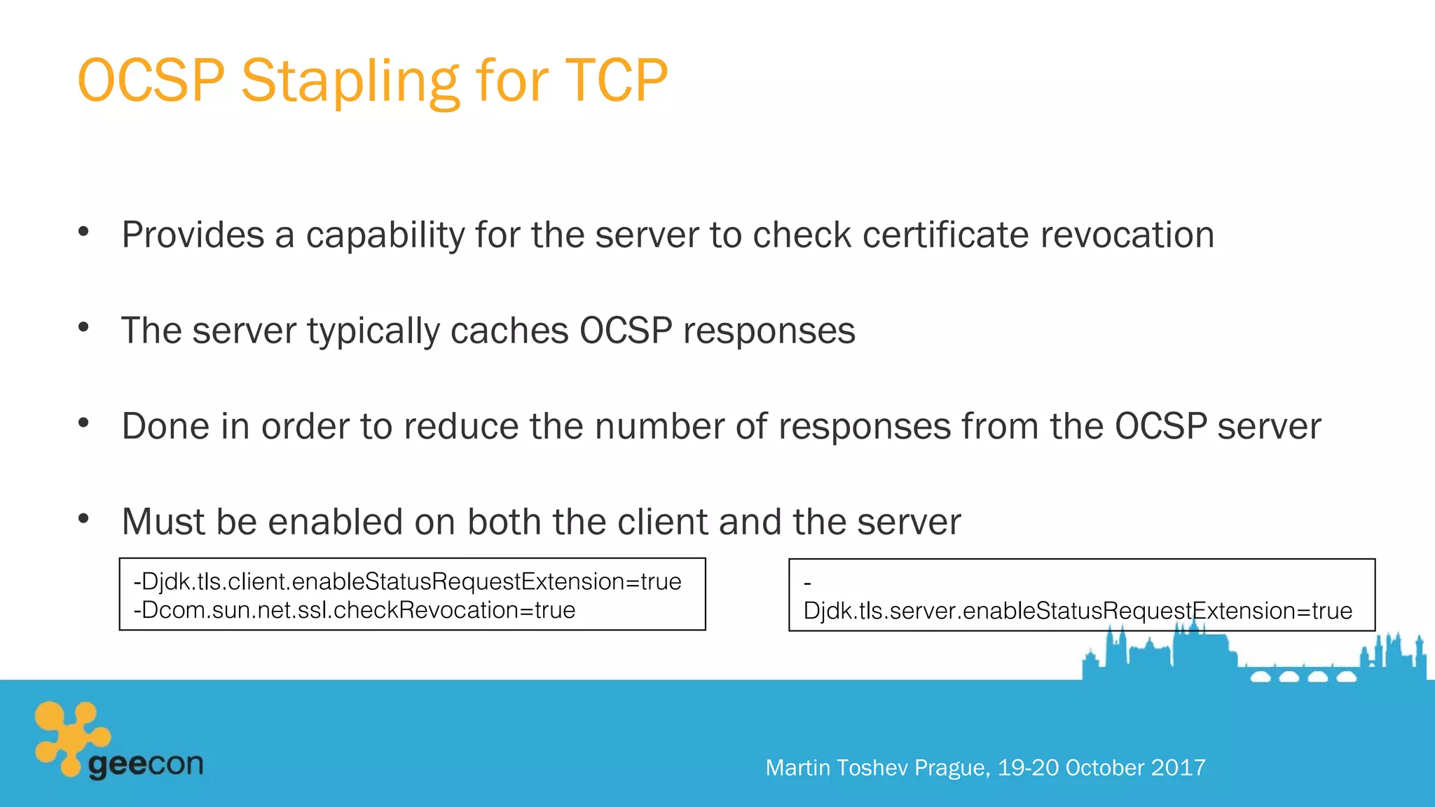 OCSP Stapling for TCP
• Provides a capability for the server to check certificate revocation
• The server typically caches OCSP responses
• Done in order to reduce the number of responses from the OCSP server
• Must be enabled on both the client and the server
Martin Toshev Prague, 19-20 October 2017
-Djdk.tls.client.enableStatusRequestExtension=true
-Dcom.sun.net.ssl.checkRevocation=true
-
Djdk.tls.server.enableStatusRequestExtension=true
 