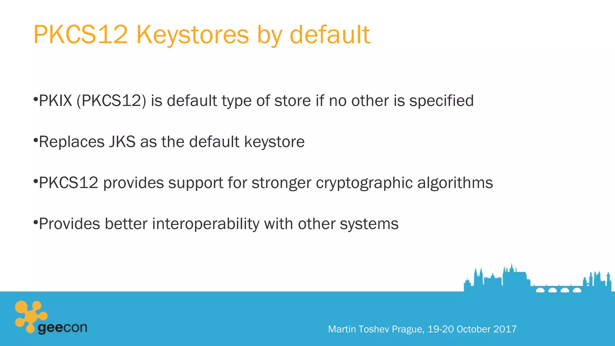PKCS12 Keystores by default
•PKIX (PKCS12) is default type of store if no other is specified
•Replaces JKS as the default keystore
•PKCS12 provides support for stronger cryptographic algorithms
•Provides better interoperability with other systems
Martin Toshev Prague, 19-20 October 2017
 