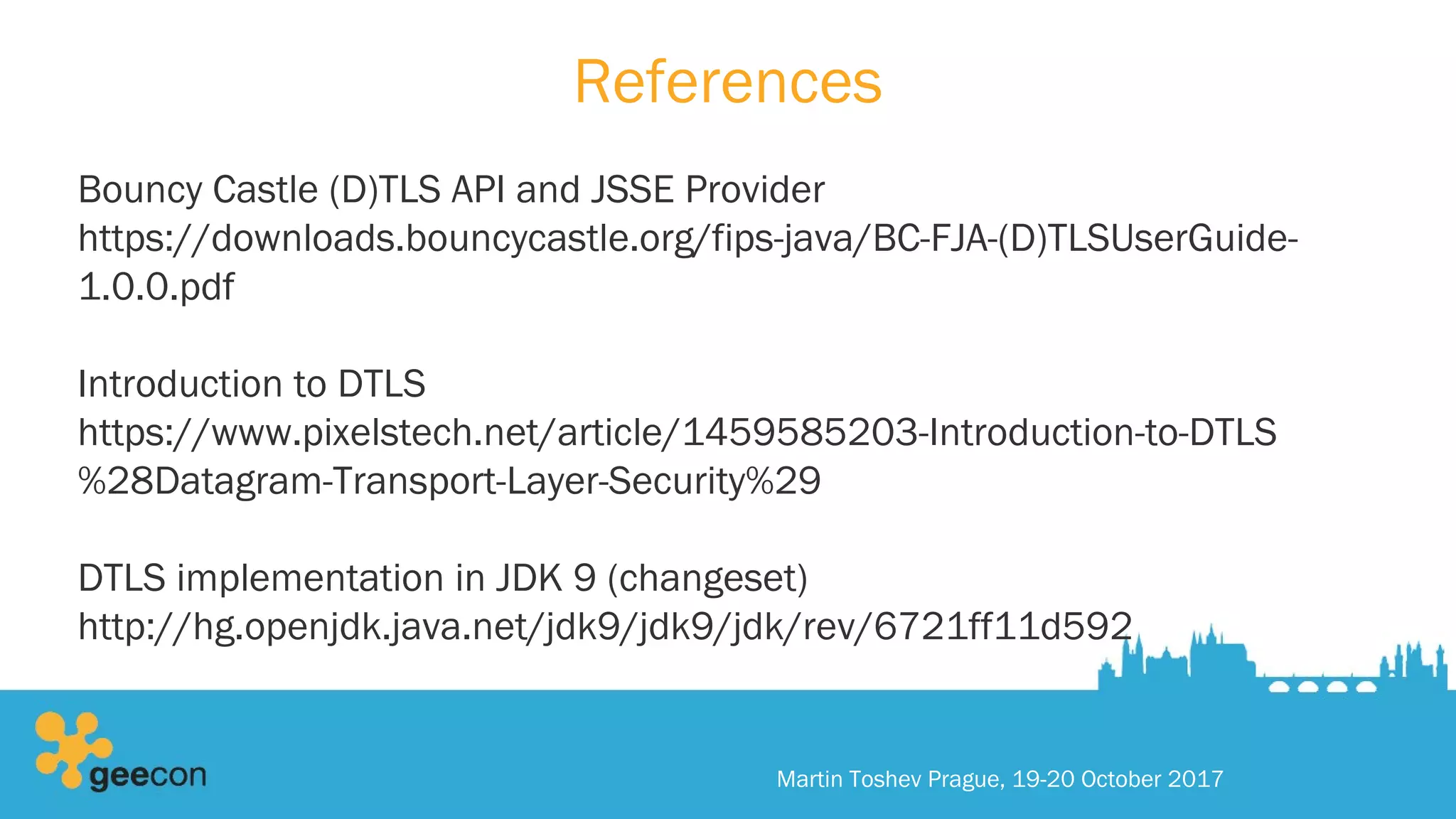 References
Bouncy Castle (D)TLS API and JSSE Provider
https://downloads.bouncycastle.org/fips-java/BC-FJA-(D)TLSUserGuide-
1.0.0.pdf
Introduction to DTLS
https://www.pixelstech.net/article/1459585203-Introduction-to-DTLS
%28Datagram-Transport-Layer-Security%29
DTLS implementation in JDK 9 (changeset)
http://hg.openjdk.java.net/jdk9/jdk9/jdk/rev/6721ff11d592
Martin Toshev Prague, 19-20 October 2017
 