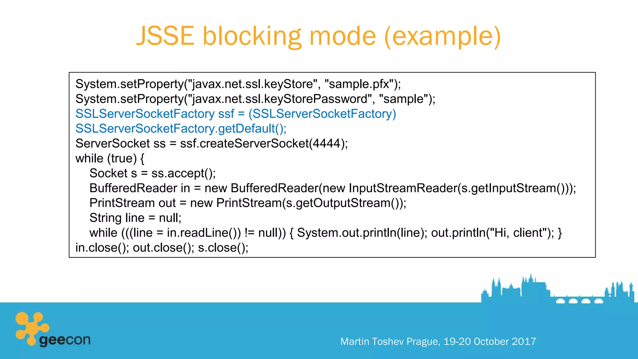 JSSE blocking mode (example)
Martin Toshev Prague, 19-20 October 2017
System.setProperty("javax.net.ssl.keyStore", "sample.pfx");
System.setProperty("javax.net.ssl.keyStorePassword", "sample");
SSLServerSocketFactory ssf = (SSLServerSocketFactory)
SSLServerSocketFactory.getDefault();
ServerSocket ss = ssf.createServerSocket(4444);
while (true) {
Socket s = ss.accept();
BufferedReader in = new BufferedReader(new InputStreamReader(s.getInputStream()));
PrintStream out = new PrintStream(s.getOutputStream());
String line = null;
while (((line = in.readLine()) != null)) { System.out.println(line); out.println("Hi, client"); }
in.close(); out.close(); s.close();
 