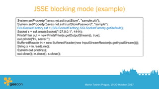 JSSE blocking mode (example)
Martin Toshev Prague, 19-20 October 2017
System.setProperty("javax.net.ssl.trustStore", "sample.pfx");
System.setProperty("javax.net.ssl.trustStorePassword", "sample");
SSLSocketFactory ssf = (SSLSocketFactory) SSLSocketFactory.getDefault();
Socket s = ssf.createSocket("127.0.0.1", 4444);
PrintWriter out = new PrintWriter(s.getOutputStream(), true);
out.println("Hi, server.");
BufferedReader in = new BufferedReader(new InputStreamReader(s.getInputStream()));
String x = in.readLine();
System.out.println(x);
out.close(); in.close(); s.close();
 
