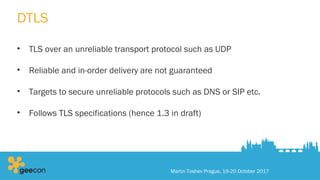 DTLS
• TLS over an unreliable transport protocol such as UDP
• Reliable and in-order delivery are not guaranteed
• Targets to secure unreliable protocols such as DNS or SIP etc.
• Follows TLS specifications (hence 1.3 in draft)
Martin Toshev Prague, 19-20 October 2017
 