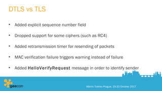 DTLS vs TLS
• Added explicit sequence number field
• Dropped support for some ciphers (such as RC4)
• Added retransmission timer for resending of packets
• MAC verification failure triggers warning instead of failure
• Added HelloVerifyRequest message in order to identify sender
Martin Toshev Prague, 19-20 October 2017
 