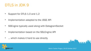 DTLS in JDK 9
• Support for DTLS 1.0 and 1.2
• Implementation adapted to the JSSE API
• SSEngine typically used along with DatagramSocket
• Implementation based on the SSLEngine API
• … which makes it hard to use directly
Martin Toshev Prague, 19-20 October 2017
 