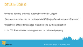 DTLS in JDK 9
•Ordered delivery provided automatically by SSLEngine
•Sequence number can be retrieved via SSLEngineResult.sequenceNumber()
•Redelivery of failed messages must be done by the application
•… in DTLS handshake messages must be delivered properly
Martin Toshev Prague, 19-20 October 2017
 