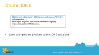DTLS in JDK 9
• Good examples are provided by the JDK 9 test suite
Martin Toshev Prague, 19-20 October 2017
SSLContext sslContext = SSLContext.getInstance("DTLS");
sslContext.init(…)
SSLEngine engine = sslContext.createSSLEngine();
engine.setUseClientMode(false);
…
 