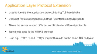 Application Layer Protocol Extension
• Used to identify the application protocol during TLS handshake
• Does not require additional roundtrips (ClientHello message used)
• Allows the server to send different certificates for different protocols
• Typical use case is the HTTP 2 protocol
• … as e.g. HTTP 1.1 and HTTP/2 may both reside on the same TLS endpoint
Martin Toshev Prague, 19-20 October 2017
 