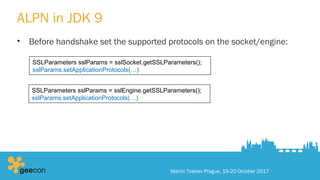 ALPN in JDK 9
• Before handshake set the supported protocols on the socket/engine:
Martin Toshev Prague, 19-20 October 2017
SSLParameters sslParams = sslSocket.getSSLParameters();
sslParams.setApplicationProtocols(…)
SSLParameters sslParams = sslEngine.getSSLParameters();
sslParams.setApplicationProtocols(…)
 