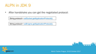 ALPN in JDK 9
• After handshake you can get the negotiated protocol:
Martin Toshev Prague, 19-20 October 2017
String protocol = sslSocket.getApplicationProtocol();
String protocol = sslEngine.getApplicationProtocol();
 