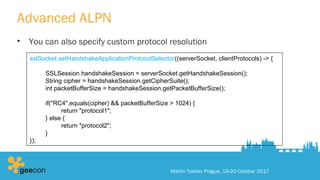 Advanced ALPN
• You can also specify custom protocol resolution
Martin Toshev Prague, 19-20 October 2017
sslSocket.setHandshakeApplicationProtocolSelector((serverSocket, clientProtocols) -> {
SSLSession handshakeSession = serverSocket.getHandshakeSession();
String cipher = handshakeSession.getCipherSuite();
int packetBufferSize = handshakeSession.getPacketBufferSize();
if("RC4".equals(cipher) && packetBufferSize > 1024) {
return "protocol1";
} else {
return "protocol2";
}
});
 