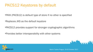 PKCS12 Keystores by default
•PKIX (PKCS12) is default type of store if no other is specified
•Replaces JKS as the default keystore
•PKCS12 provides support for stronger cryptographic algorithms
•Provides better interoperability with other systems
Martin Toshev Prague, 19-20 October 2017
 