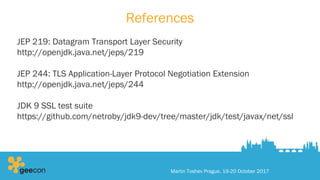 References
JEP 219: Datagram Transport Layer Security
http://openjdk.java.net/jeps/219
JEP 244: TLS Application-Layer Protocol Negotiation Extension
http://openjdk.java.net/jeps/244
JDK 9 SSL test suite
https://github.com/netroby/jdk9-dev/tree/master/jdk/test/javax/net/ssl
Martin Toshev Prague, 19-20 October 2017
 