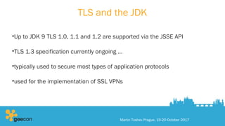 TLS and the JDK
•Up to JDK 9 TLS 1.0, 1.1 and 1.2 are supported via the JSSE API
•TLS 1.3 specification currently ongoing …
•typically used to secure most types of application protocols
•used for the implementation of SSL VPNs
Martin Toshev Prague, 19-20 October 2017
 