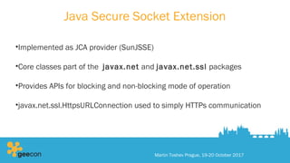 Java Secure Socket Extension
•Implemented as JCA provider (SunJSSE)
•Core classes part of the javax.net and javax.net.ssl packages
•Provides APIs for blocking and non-blocking mode of operation
•javax.net.ssl.HttpsURLConnection used to simply HTTPs communication
Martin Toshev Prague, 19-20 October 2017
 