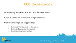 JSSE blocking mode
•Provided by the javax.net.ssl.SSLSocket class
•Used in the same manner as a regular socket
•Handshake might be triggered by:
o Calling startHandshake() on the socket
o Calling getSession() on the socket
o Reading/writing to the socket
Martin Toshev Prague, 19-20 October 2017
 
