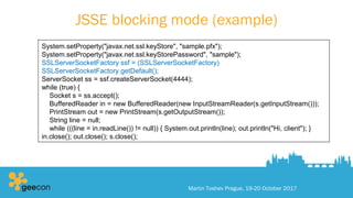 JSSE blocking mode (example)
Martin Toshev Prague, 19-20 October 2017
System.setProperty("javax.net.ssl.keyStore", "sample.pfx");
System.setProperty("javax.net.ssl.keyStorePassword", "sample");
SSLServerSocketFactory ssf = (SSLServerSocketFactory)
SSLServerSocketFactory.getDefault();
ServerSocket ss = ssf.createServerSocket(4444);
while (true) {
Socket s = ss.accept();
BufferedReader in = new BufferedReader(new InputStreamReader(s.getInputStream()));
PrintStream out = new PrintStream(s.getOutputStream());
String line = null;
while (((line = in.readLine()) != null)) { System.out.println(line); out.println("Hi, client"); }
in.close(); out.close(); s.close();
 