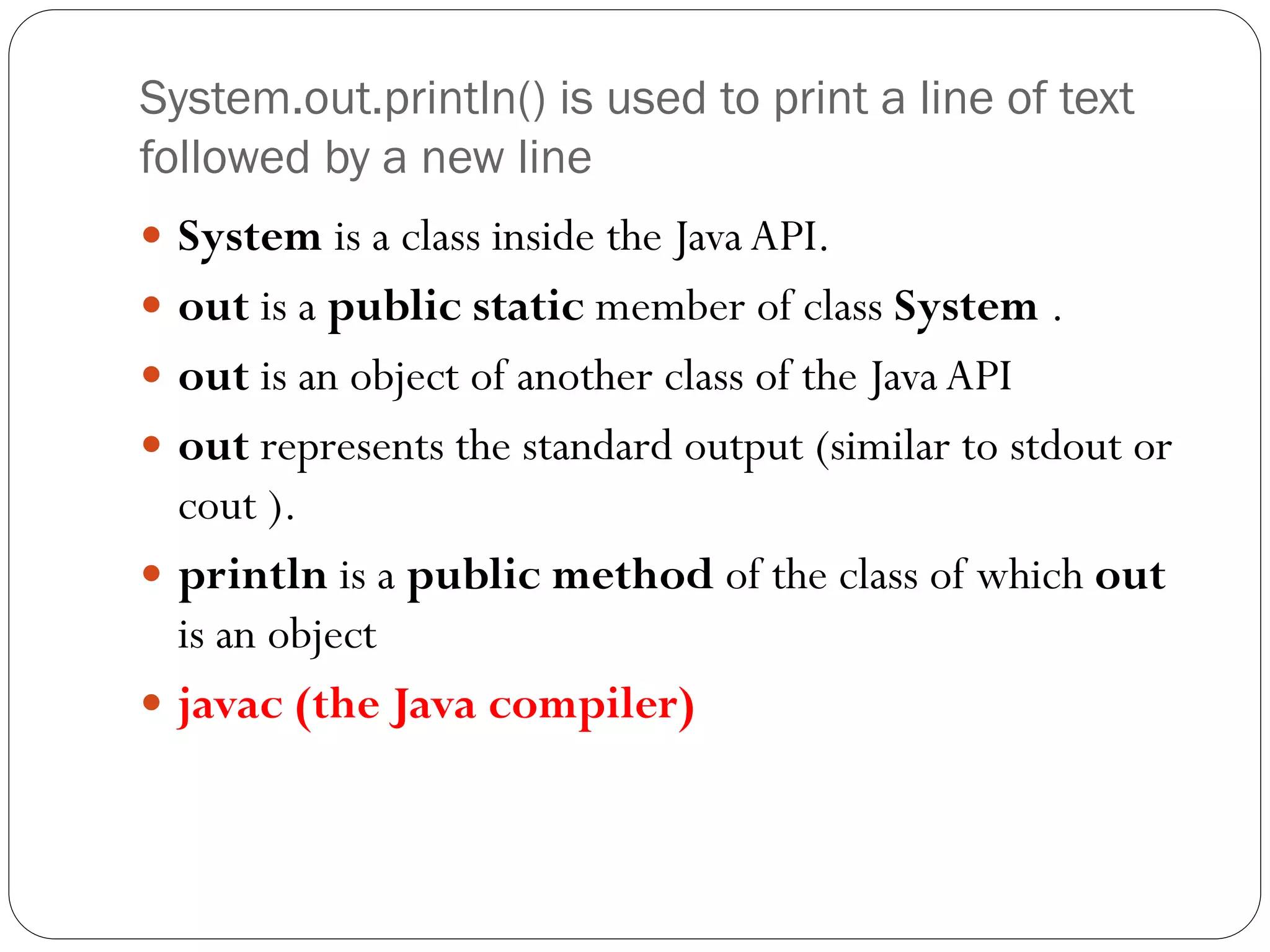 System.out.println() is used to print a line of text
followed by a new line
 System is a class inside the Java API.
 out is a public static member of class System .
 out is an object of another class of the Java API
 out represents the standard output (similar to stdout or
cout ).
 println is a public method of the class of which out
is an object
 javac (the Java compiler)
 