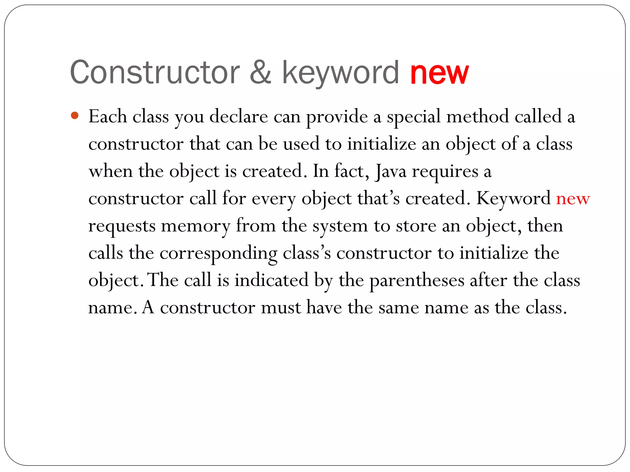 Constructor & keyword new
 Each class you declare can provide a special method called a
constructor that can be used to initialize an object of a class
when the object is created. In fact, Java requires a
constructor call for every object that’s created. Keyword new
requests memory from the system to store an object, then
calls the corresponding class’s constructor to initialize the
object.The call is indicated by the parentheses after the class
name.A constructor must have the same name as the class.
 