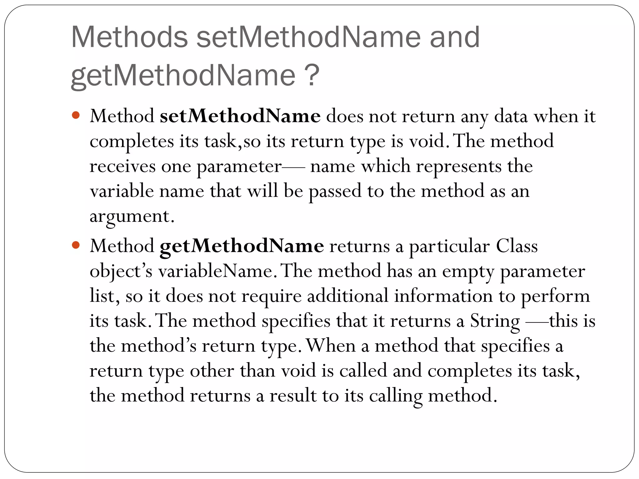 Methods setMethodName and
getMethodName ?
 Method setMethodName does not return any data when it
completes its task,so its return type is void.The method
receives one parameter— name which represents the
variable name that will be passed to the method as an
argument.
 Method getMethodName returns a particular Class
object’s variableName.The method has an empty parameter
list, so it does not require additional information to perform
its task.The method specifies that it returns a String —this is
the method’s return type.When a method that specifies a
return type other than void is called and completes its task,
the method returns a result to its calling method.
 