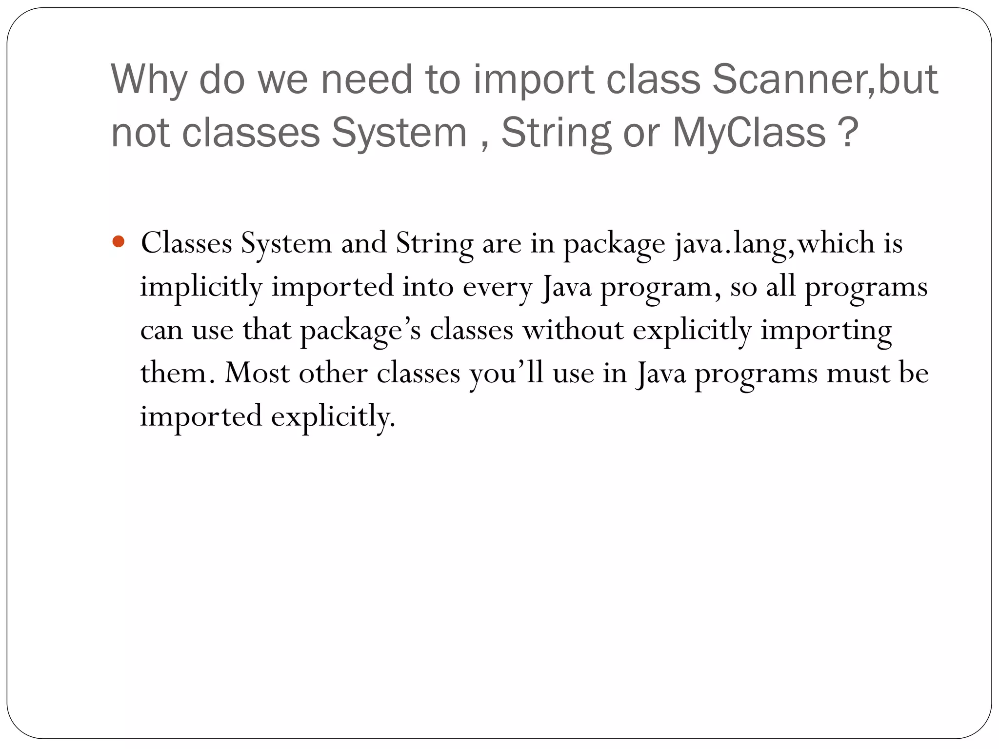 Why do we need to import class Scanner,but
not classes System , String or MyClass ?
 Classes System and String are in package java.lang,which is
implicitly imported into every Java program, so all programs
can use that package’s classes without explicitly importing
them. Most other classes you’ll use in Java programs must be
imported explicitly.
 