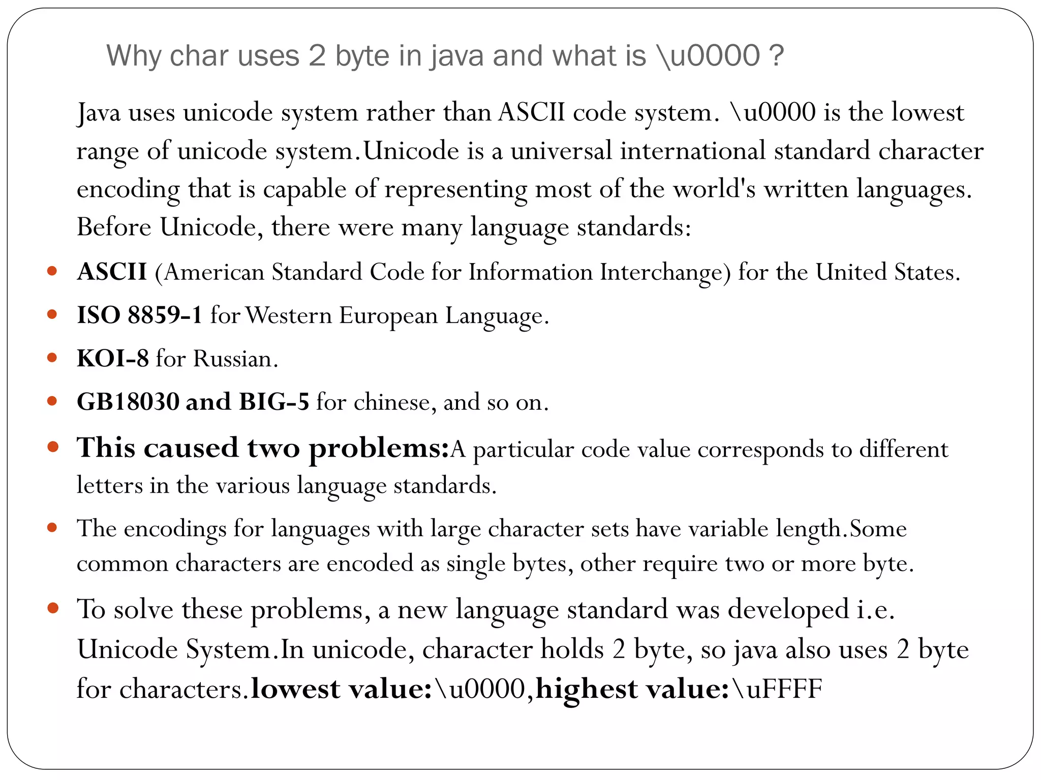 Why char uses 2 byte in java and what is u0000 ?
Java uses unicode system rather than ASCII code system. u0000 is the lowest
range of unicode system.Unicode is a universal international standard character
encoding that is capable of representing most of the world's written languages.
Before Unicode, there were many language standards:
 ASCII (American Standard Code for Information Interchange) for the United States.
 ISO 8859-1 forWestern European Language.
 KOI-8 for Russian.
 GB18030 and BIG-5 for chinese, and so on.
 This caused two problems:A particular code value corresponds to different
letters in the various language standards.
 The encodings for languages with large character sets have variable length.Some
common characters are encoded as single bytes, other require two or more byte.
 To solve these problems, a new language standard was developed i.e.
Unicode System.In unicode, character holds 2 byte, so java also uses 2 byte
for characters.lowest value:u0000,highest value:uFFFF
 