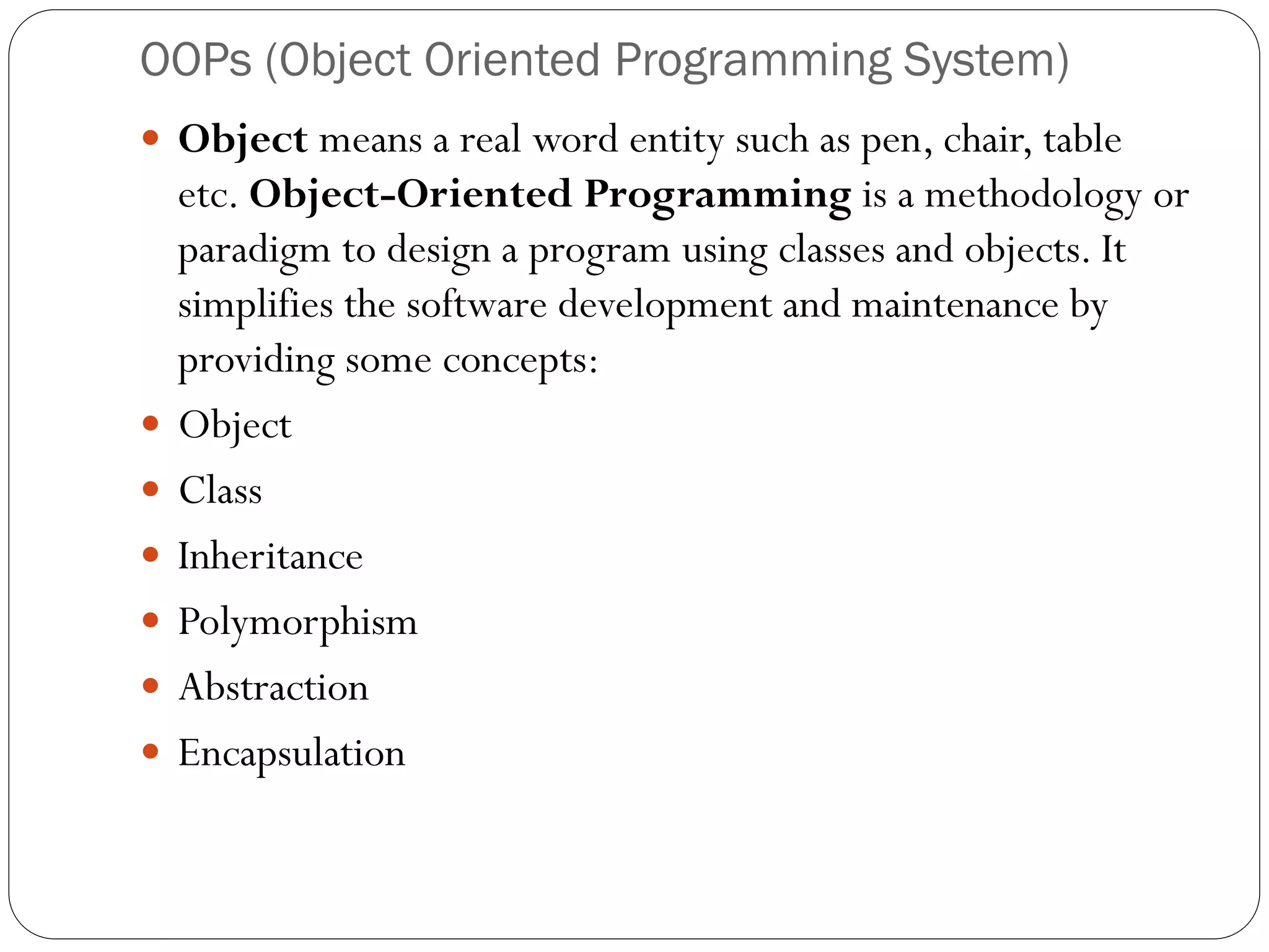 OOPs (Object Oriented Programming System)
 Object means a real word entity such as pen, chair, table
etc. Object-Oriented Programming is a methodology or
paradigm to design a program using classes and objects. It
simplifies the software development and maintenance by
providing some concepts:
 Object
 Class
 Inheritance
 Polymorphism
 Abstraction
 Encapsulation
 