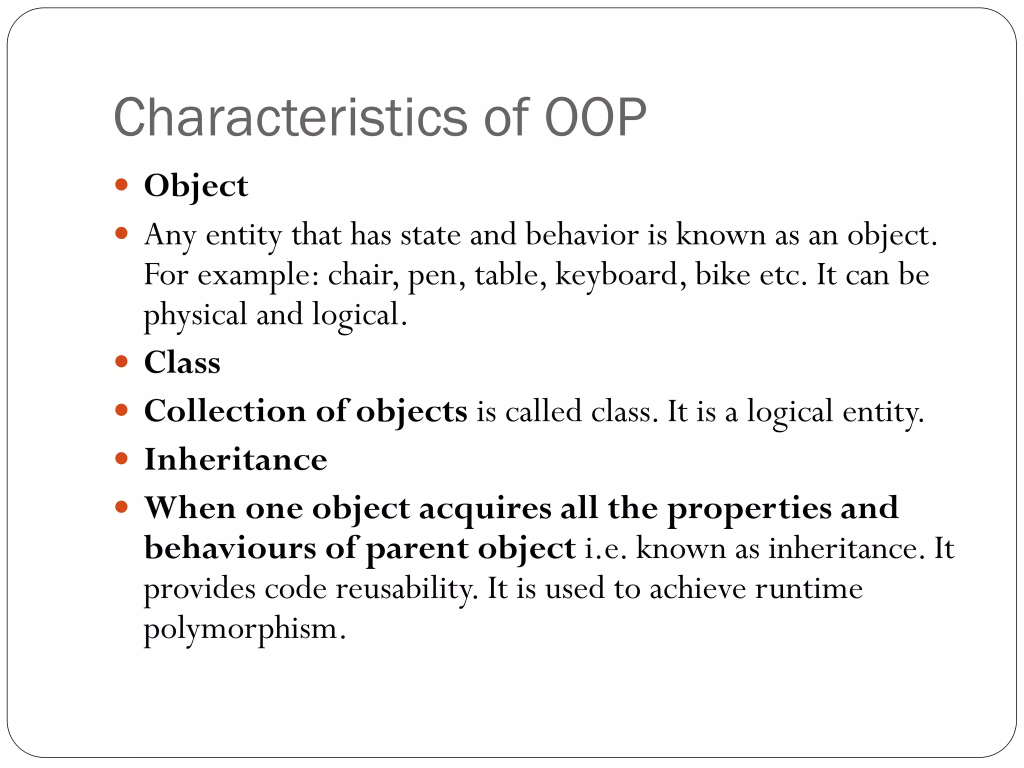 Characteristics of OOP
 Object
 Any entity that has state and behavior is known as an object.
For example: chair, pen, table, keyboard, bike etc. It can be
physical and logical.
 Class
 Collection of objects is called class. It is a logical entity.
 Inheritance
 When one object acquires all the properties and
behaviours of parent object i.e. known as inheritance. It
provides code reusability. It is used to achieve runtime
polymorphism.
 