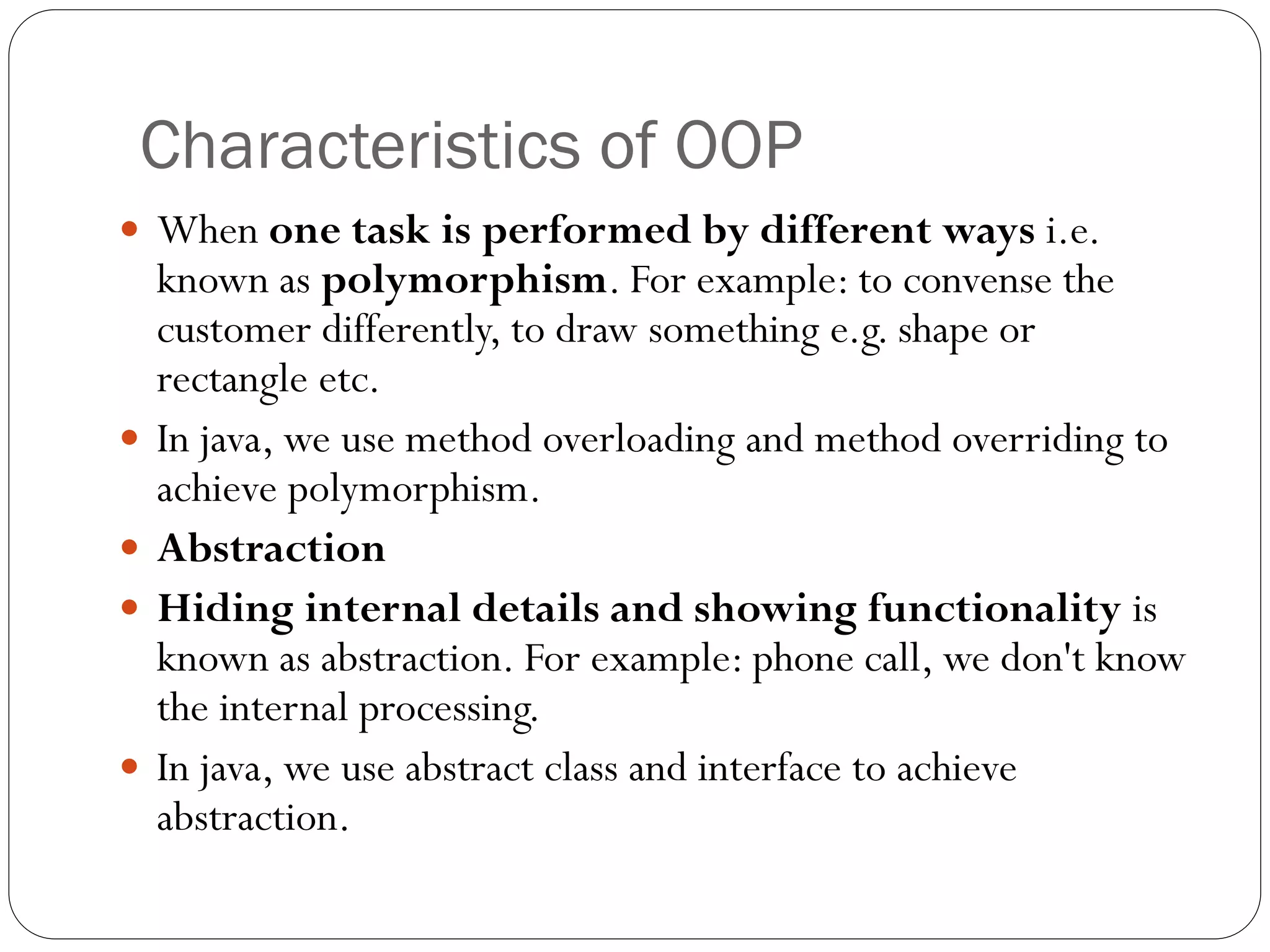 Characteristics of OOP
 When one task is performed by different ways i.e.
known as polymorphism. For example: to convense the
customer differently, to draw something e.g. shape or
rectangle etc.
 In java, we use method overloading and method overriding to
achieve polymorphism.
 Abstraction
 Hiding internal details and showing functionality is
known as abstraction. For example: phone call, we don't know
the internal processing.
 In java, we use abstract class and interface to achieve
abstraction.
 