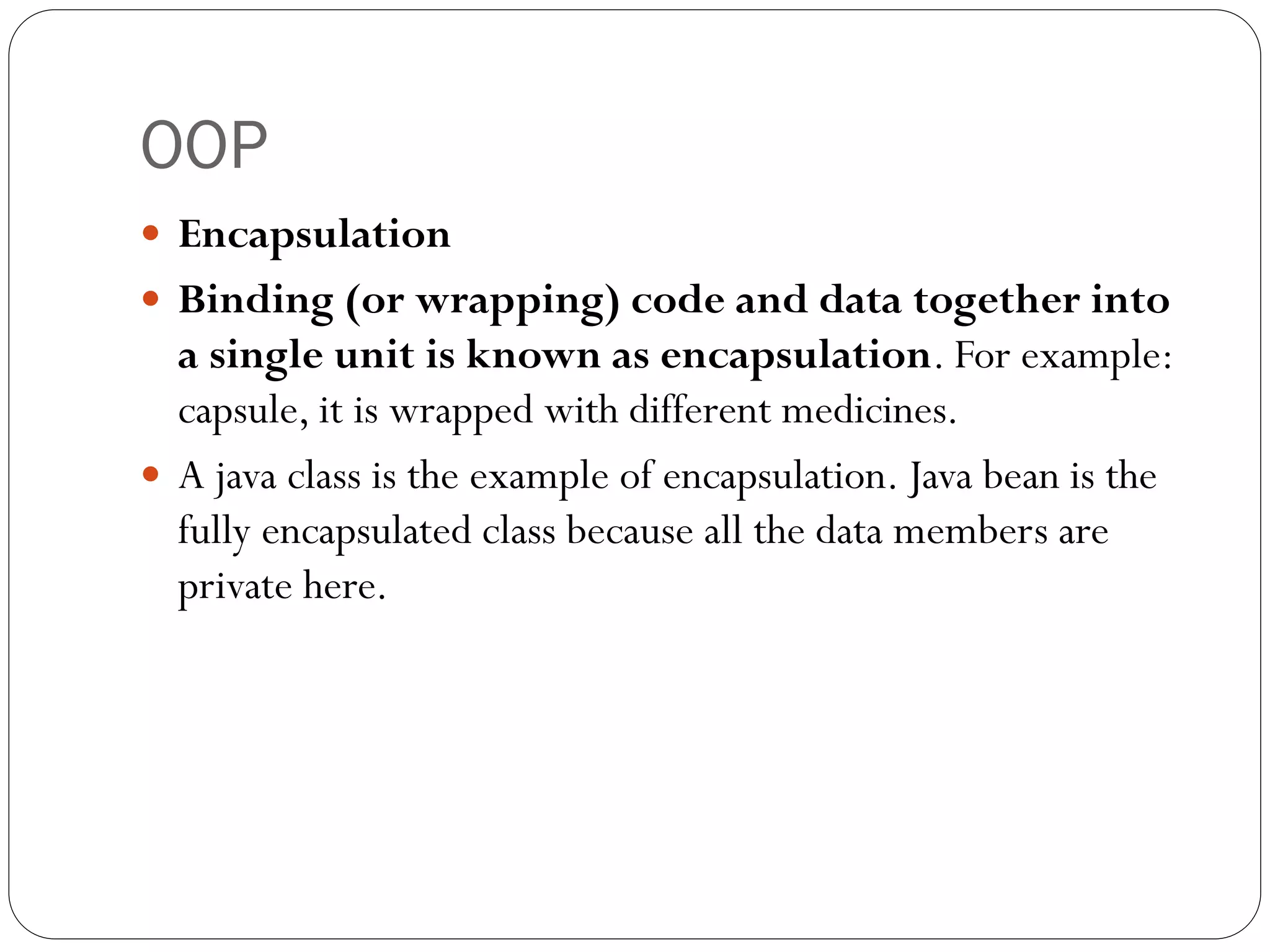 OOP
 Encapsulation
 Binding (or wrapping) code and data together into
a single unit is known as encapsulation. For example:
capsule, it is wrapped with different medicines.
 A java class is the example of encapsulation. Java bean is the
fully encapsulated class because all the data members are
private here.
 