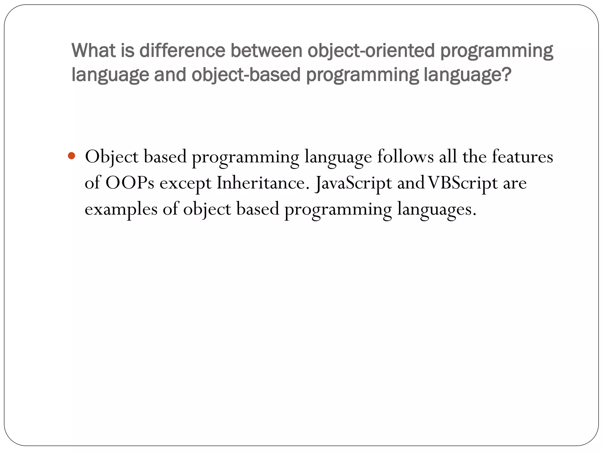 What is difference between object-oriented programming
language and object-based programming language?
 Object based programming language follows all the features
of OOPs except Inheritance. JavaScript andVBScript are
examples of object based programming languages.
 