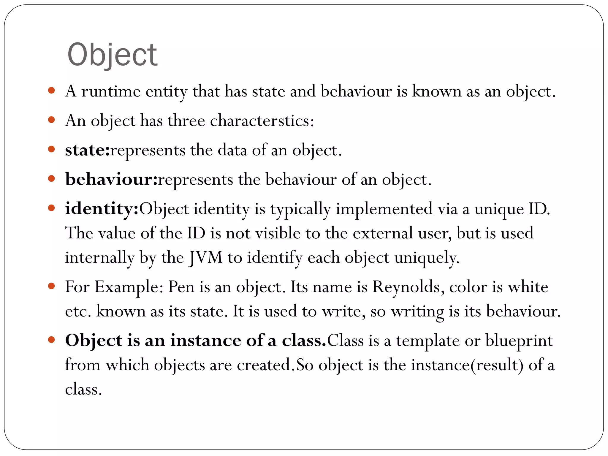 Object
 A runtime entity that has state and behaviour is known as an object.
 An object has three characterstics:
 state:represents the data of an object.
 behaviour:represents the behaviour of an object.
 identity:Object identity is typically implemented via a unique ID.
The value of the ID is not visible to the external user, but is used
internally by the JVM to identify each object uniquely.
 For Example: Pen is an object. Its name is Reynolds, color is white
etc. known as its state. It is used to write, so writing is its behaviour.
 Object is an instance of a class.Class is a template or blueprint
from which objects are created.So object is the instance(result) of a
class.
 
