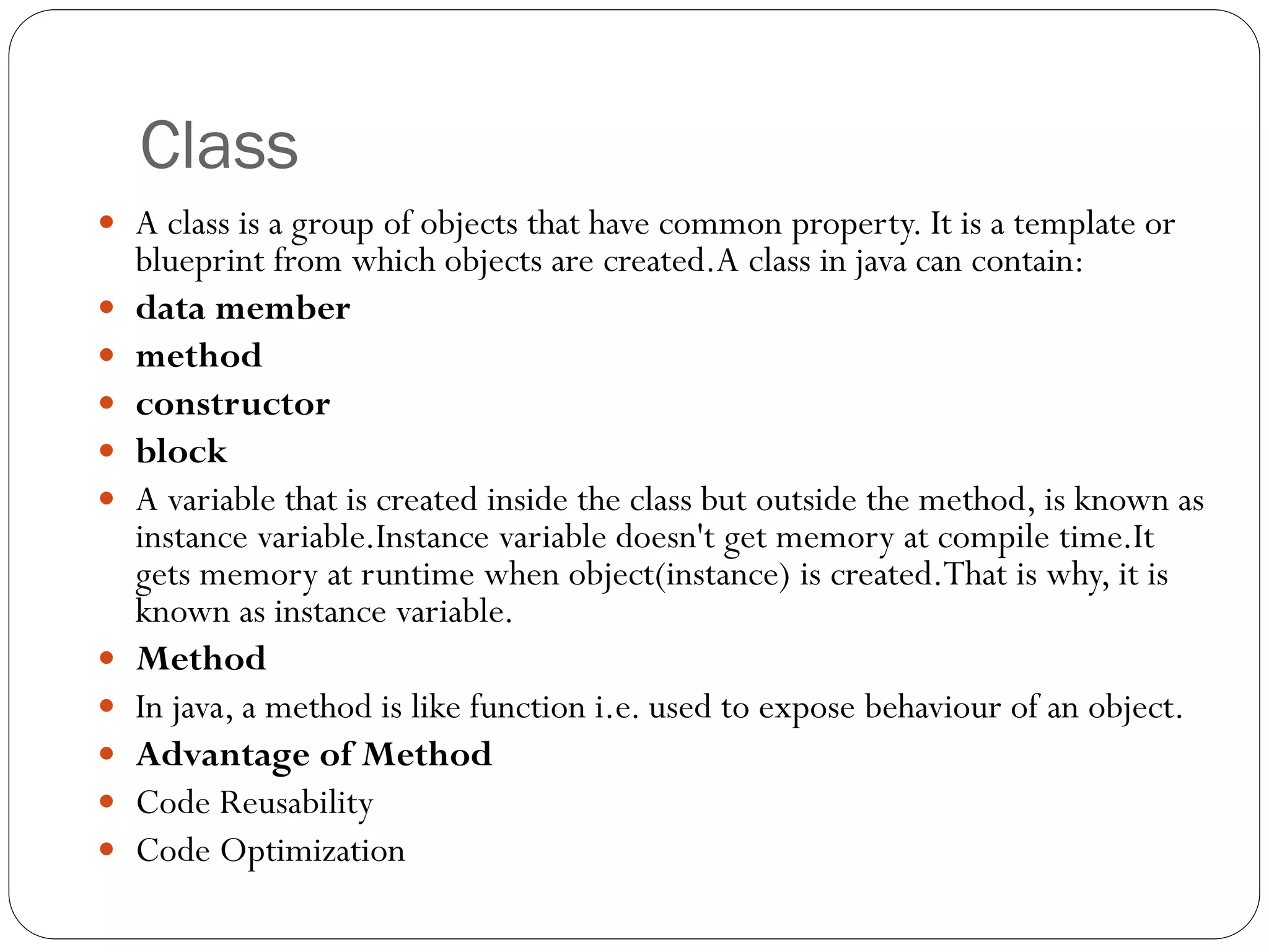 Class
 A class is a group of objects that have common property. It is a template or
blueprint from which objects are created.A class in java can contain:
 data member
 method
 constructor
 block
 A variable that is created inside the class but outside the method, is known as
instance variable.Instance variable doesn't get memory at compile time.It
gets memory at runtime when object(instance) is created.That is why, it is
known as instance variable.
 Method
 In java, a method is like function i.e. used to expose behaviour of an object.
 Advantage of Method
 Code Reusability
 Code Optimization
 