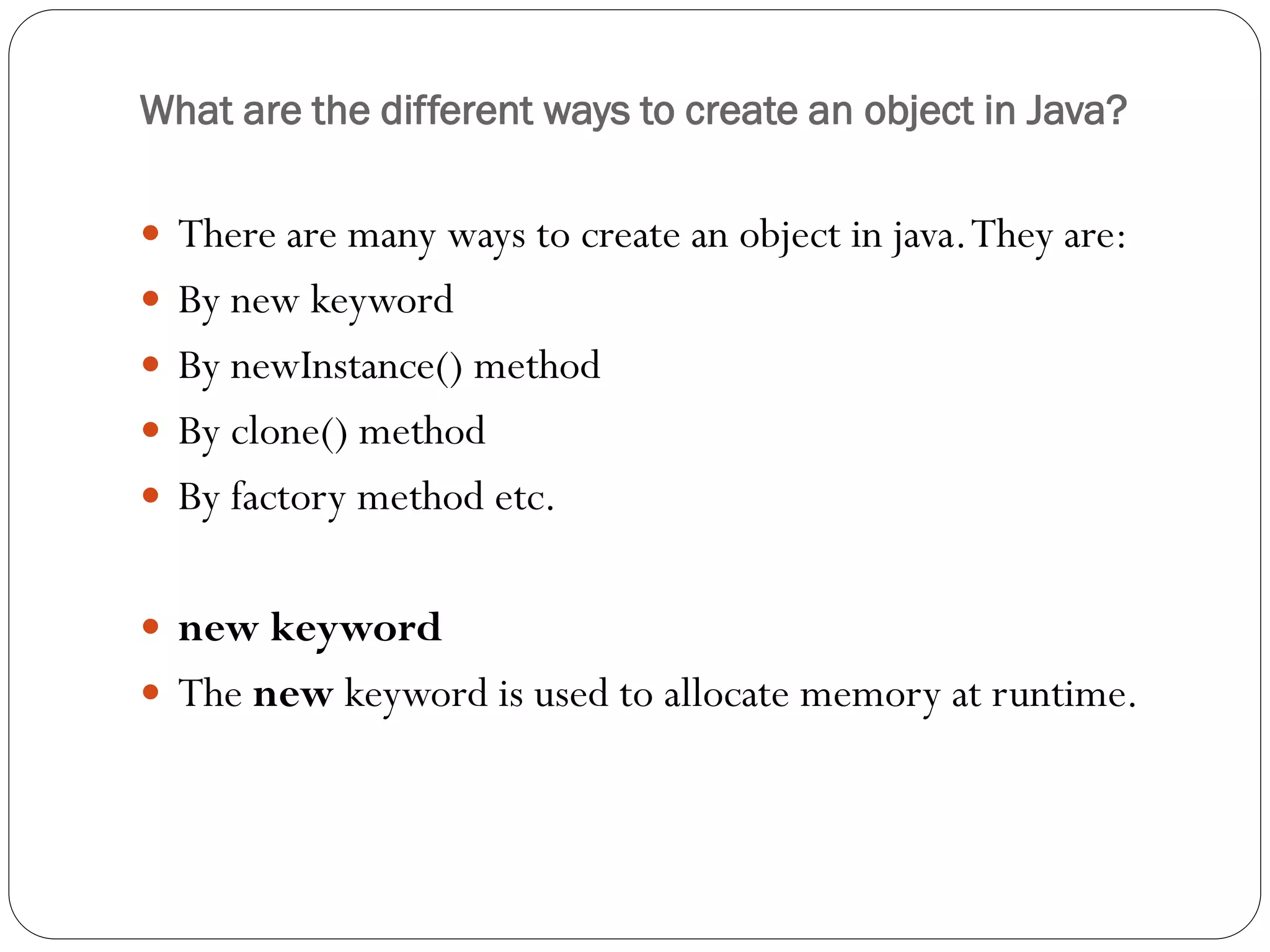 What are the different ways to create an object in Java?
 There are many ways to create an object in java.They are:
 By new keyword
 By newInstance() method
 By clone() method
 By factory method etc.
 new keyword
 The new keyword is used to allocate memory at runtime.
 